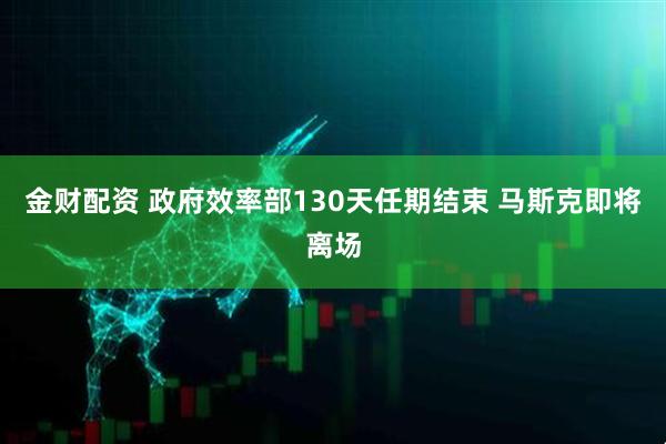 金财配资 政府效率部130天任期结束 马斯克即将离场