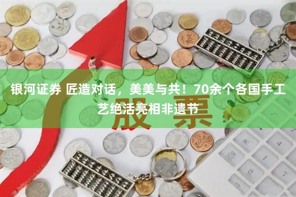 银河证券 匠造对话，美美与共！70余个各国手工艺绝活亮相非遗节
