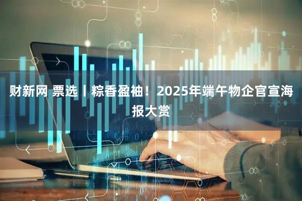 财新网 票选丨粽香盈袖！2025年端午物企官宣海报大赏