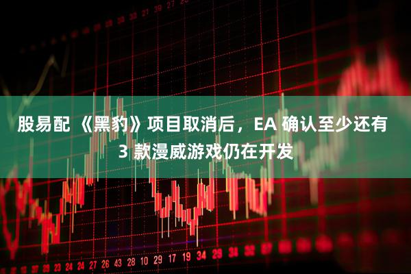 股易配 《黑豹》项目取消后，EA 确认至少还有 3 款漫威游戏仍在开发