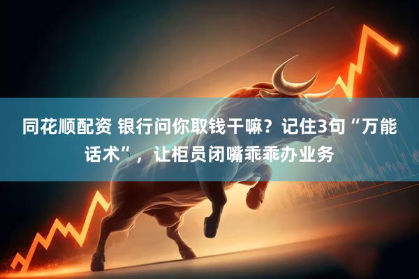 同花顺配资 银行问你取钱干嘛？记住3句“万能话术”，让柜员闭嘴乖乖办业务