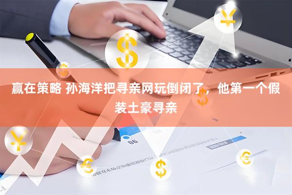 赢在策略 孙海洋把寻亲网玩倒闭了，他第一个假装土豪寻亲