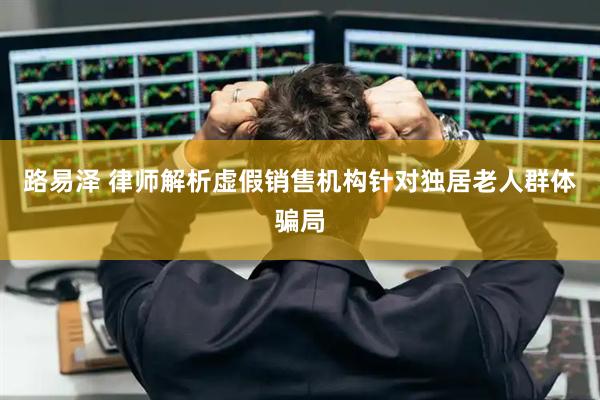 路易泽 律师解析虚假销售机构针对独居老人群体骗局
