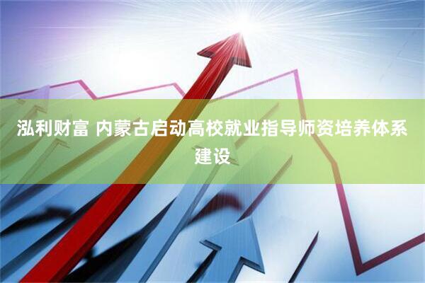泓利财富 内蒙古启动高校就业指导师资培养体系建设