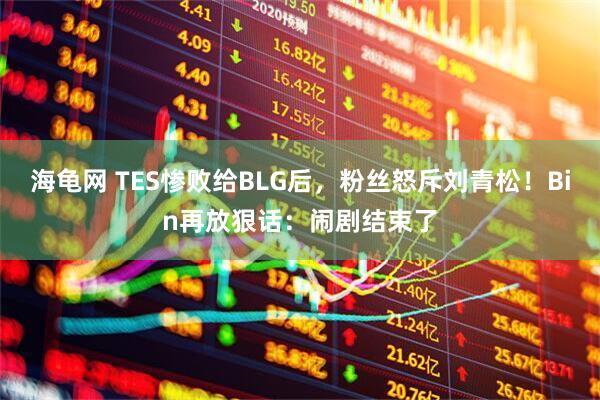海龟网 TES惨败给BLG后，粉丝怒斥刘青松！Bin再放狠话：闹剧结束了