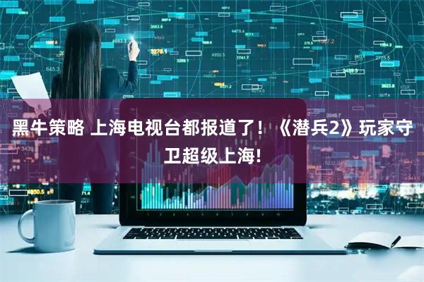 黑牛策略 上海电视台都报道了！《潜兵2》玩家守卫超级上海!