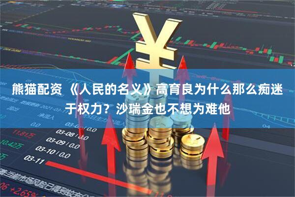 熊猫配资 《人民的名义》高育良为什么那么痴迷于权力？沙瑞金也不想为难他