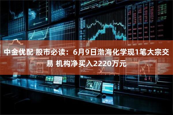 中金优配 股市必读：6月9日渤海化学现1笔大宗交易 机构净买入2220万元