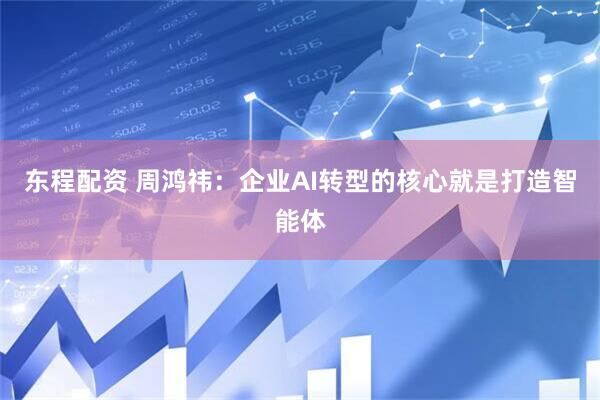 东程配资 周鸿祎：企业AI转型的核心就是打造智能体