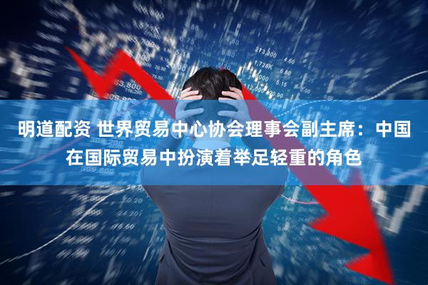 明道配资 世界贸易中心协会理事会副主席：中国在国际贸易中扮演着举足轻重的角色