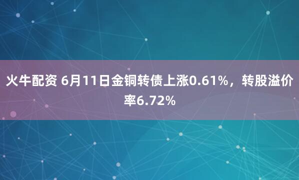 火牛配资 6月11日金铜转债上涨0.61%，转股溢价率6.72%