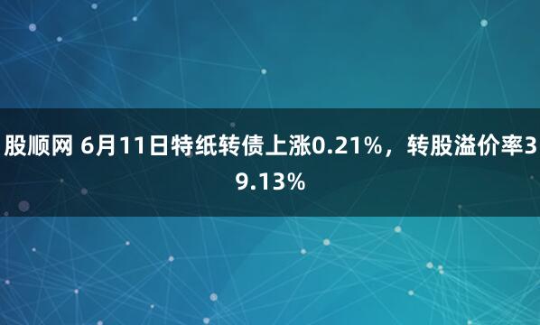 股顺网 6月11日特纸转债上涨0.21%，转股溢价率39.13%