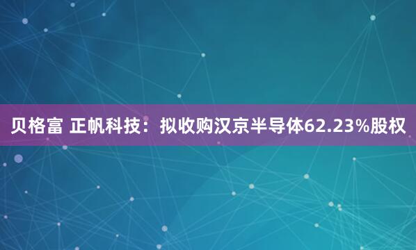 贝格富 正帆科技：拟收购汉京半导体62.23%股权