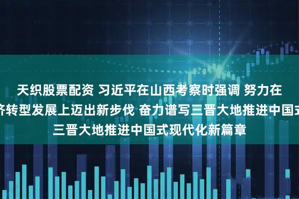 天织股票配资 习近平在山西考察时强调 努力在推动资源型经济转型发展上迈出新步伐 奋力谱写三晋大地推进中国式现代化新篇章
