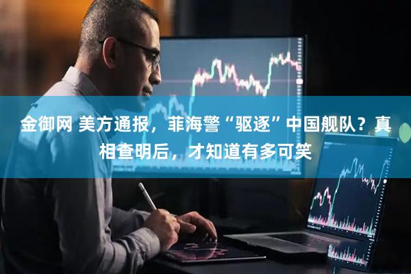 金御网 美方通报，菲海警“驱逐”中国舰队？真相查明后，才知道有多可笑
