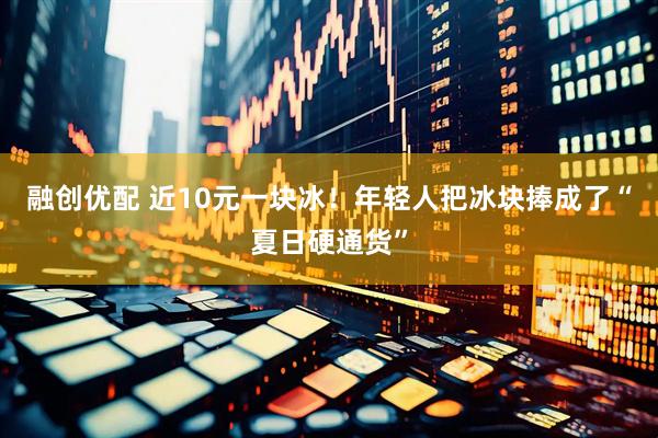 融创优配 近10元一块冰！年轻人把冰块捧成了“夏日硬通货”