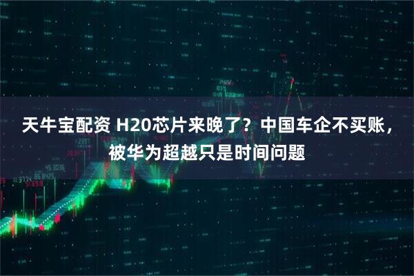 天牛宝配资 H20芯片来晚了？中国车企不买账，被华为超越只是时间问题