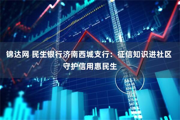 锦达网 民生银行济南西城支行：征信知识进社区 守护信用惠民生
