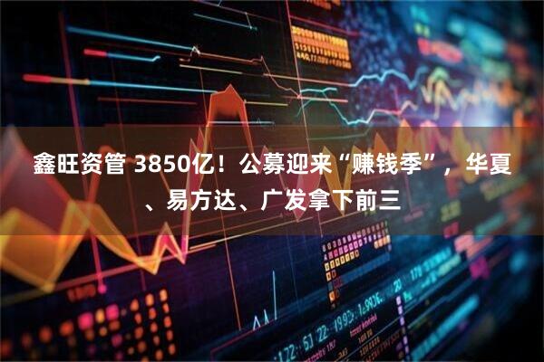 鑫旺资管 3850亿！公募迎来“赚钱季”，华夏、易方达、广发拿下前三
