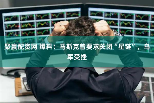 聚赢配资网 爆料：马斯克曾要求关闭“星链”，乌军受挫
