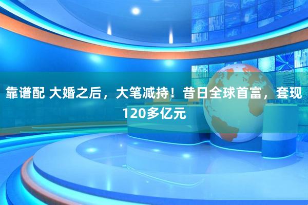 靠谱配 大婚之后，大笔减持！昔日全球首富，套现120多亿元