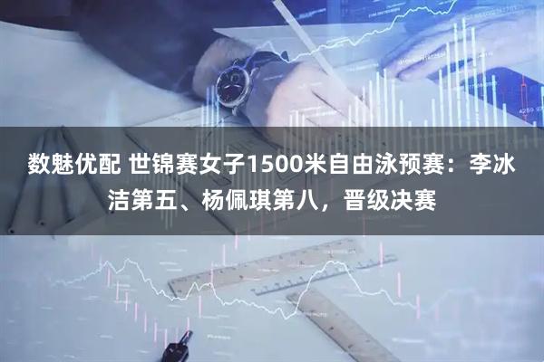 数魅优配 世锦赛女子1500米自由泳预赛：李冰洁第五、杨佩琪第八，晋级决赛