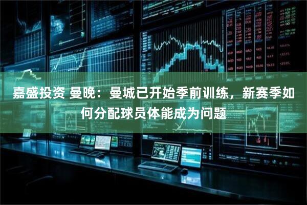嘉盛投资 曼晚：曼城已开始季前训练，新赛季如何分配球员体能成为问题