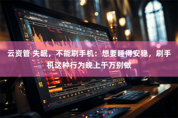 云资管 失眠，不能刷手机：想要睡得安稳，刷手机这种行为晚上千万别做