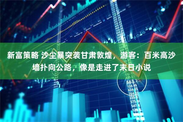新富策略 沙尘暴突袭甘肃敦煌，游客：百米高沙墙扑向公路，像是走进了末日小说