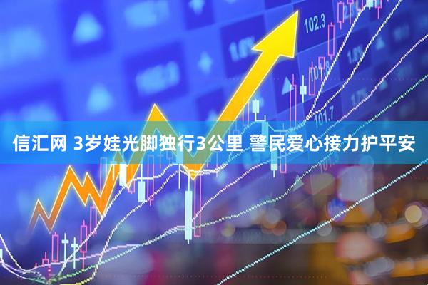 信汇网 3岁娃光脚独行3公里 警民爱心接力护平安
