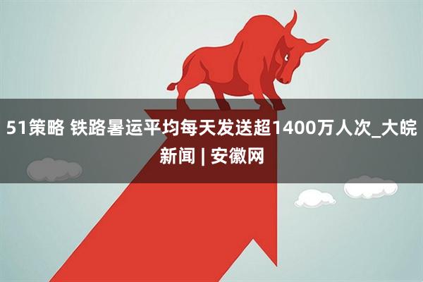51策略 铁路暑运平均每天发送超1400万人次_大皖新闻 | 安徽网