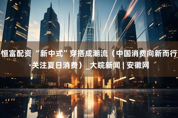 恒富配资 “新中式”穿搭成潮流（中国消费向新而行·关注夏日消费）_大皖新闻 | 安徽网
