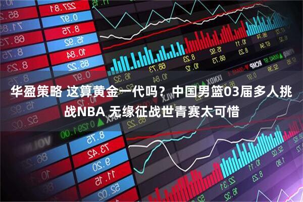 华盈策略 这算黄金一代吗？中国男篮03届多人挑战NBA 无缘征战世青赛太可惜