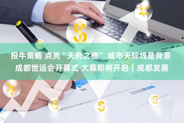 投牛策略 点亮“天府之檐” 城市天际线是背景 成都世运会开幕式 大幕即将开启丨成都发展