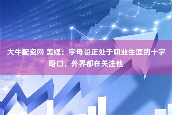 大牛配资网 美媒：字母哥正处于职业生涯的十字路口，外界都在关注他