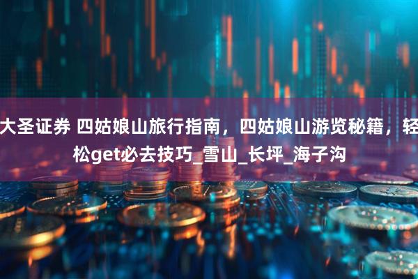大圣证券 四姑娘山旅行指南，四姑娘山游览秘籍，轻松get必去技巧_雪山_长坪_海子沟