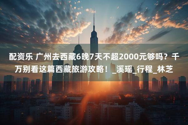 配资乐 广州去西藏6晚7天不超2000元够吗？千万别看这篇西藏旅游攻略！_溪瑶_行程_林芝