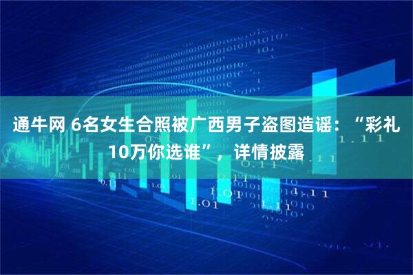 通牛网 6名女生合照被广西男子盗图造谣：“彩礼10万你选谁”，详情披露