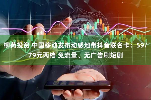 柳荷投资 中国移动发布动感地带抖音联名卡：59/79元两档 免流量、无广告刷短剧