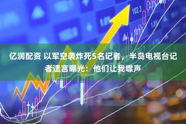亿润配资 以军空袭炸死5名记者，半岛电视台记者遗言曝光：他们让我噤声