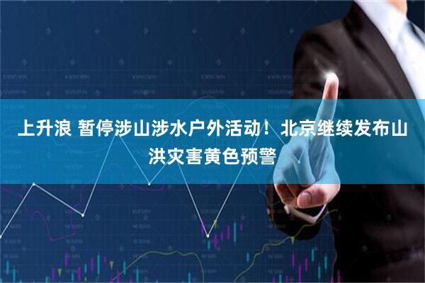 上升浪 暂停涉山涉水户外活动！北京继续发布山洪灾害黄色预警