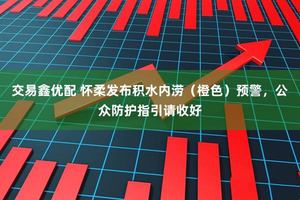 交易鑫优配 怀柔发布积水内涝（橙色）预警，公众防护指引请收好