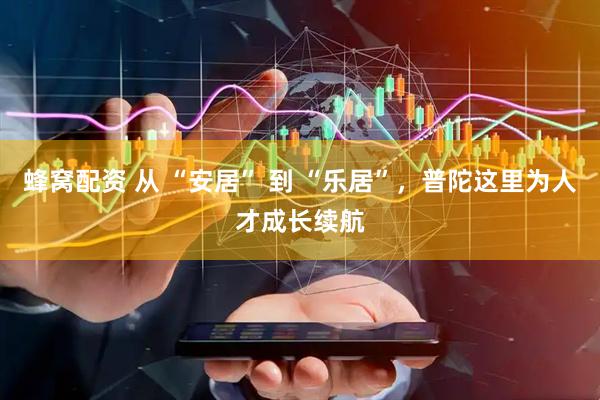 蜂窝配资 从 “安居” 到 “乐居”，普陀这里为人才成长续航