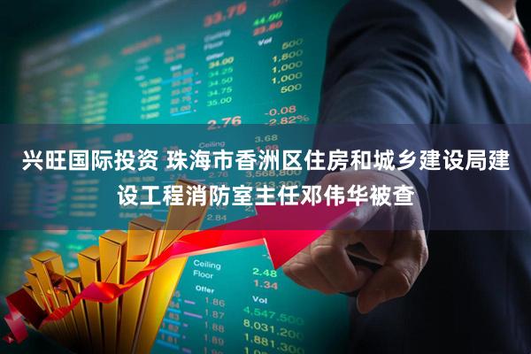 兴旺国际投资 珠海市香洲区住房和城乡建设局建设工程消防室主任邓伟华被查
