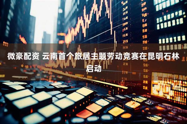 微豪配资 云南首个旅居主题劳动竞赛在昆明石林启动