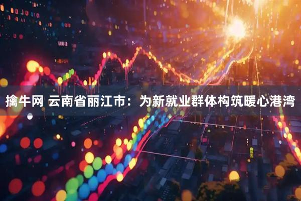 擒牛网 云南省丽江市：为新就业群体构筑暖心港湾