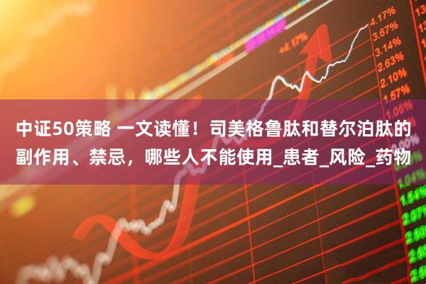 中证50策略 一文读懂！司美格鲁肽和替尔泊肽的副作用、禁忌，哪些人不能使用_患者_风险_药物