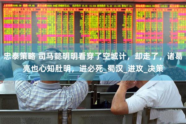 忠泰策略 司马懿明明看穿了空城计，却走了，诸葛亮也心知肚明，进必死_蜀汉_进攻_决策