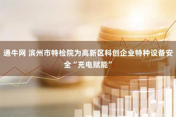 通牛网 滨州市特检院为高新区科创企业特种设备安全“充电赋能”