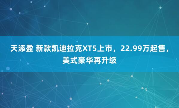 天添盈 新款凯迪拉克XT5上市，22.99万起售，美式豪华再升级